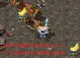 如何快速提升角色战力?9377王者传奇手游攻略全解析 如何快速提升角色战力?9377王者传奇手游攻略全解析